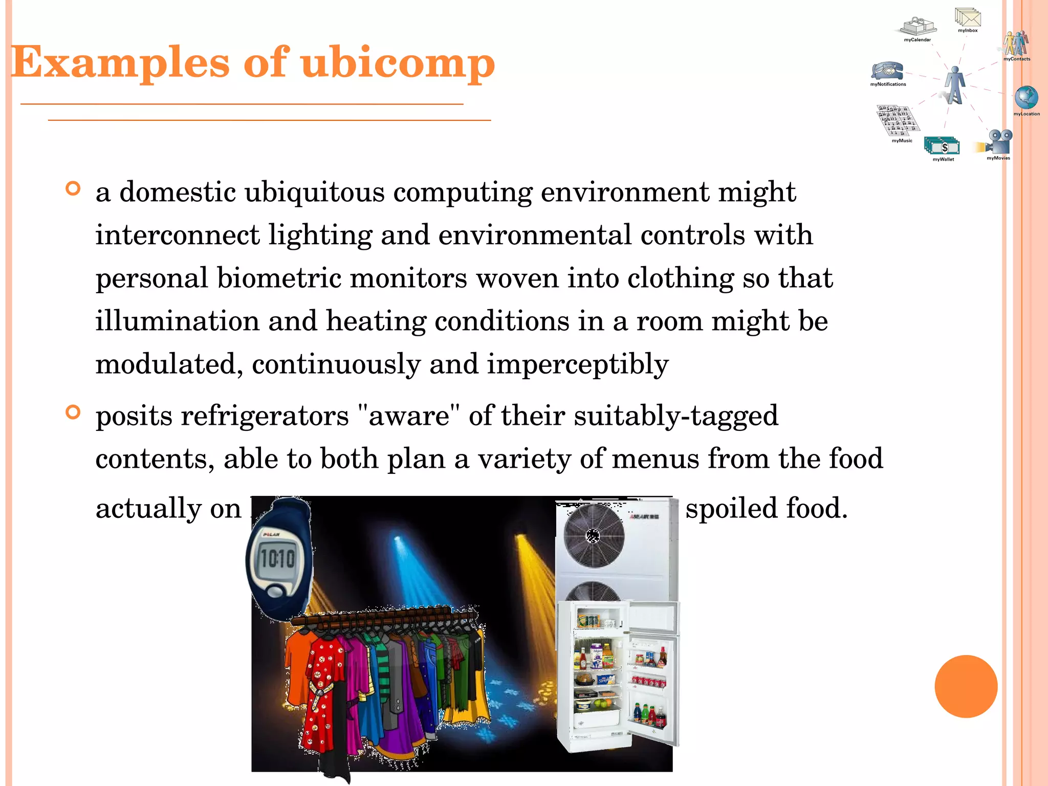 Examples of ubicomp a domestic ubiquitous computing environment might interconnect lighting and environmental controls with personal biometric monitors woven into clothing so that illumination and heating conditions in a room might be modulated, continuously and imperceptibly   posits refrigerators "aware" of their suitably-tagged contents, able to both plan a variety of menus from the food actually on hand, and warn users of stale or spoiled food.   