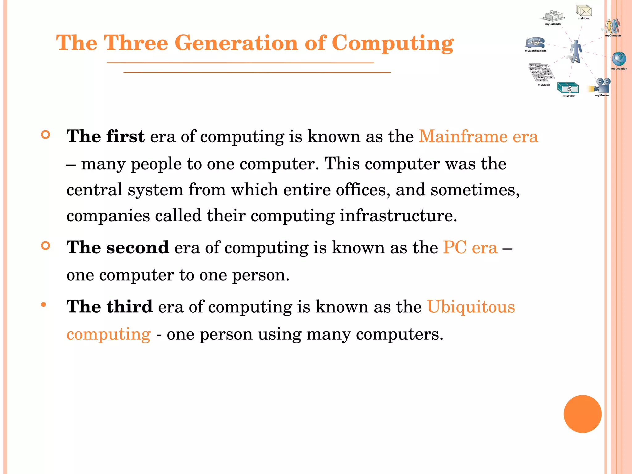 The first  era of computing is known as the  Mainframe era  – many people to one computer. This computer was the central system from which entire offices, and sometimes, companies called their computing infrastructure.  The second  era of computing is known as the  PC era  – one computer to one person.  The third  era of computing is known as the  Ubiquitous computing  - one person using many computers.  The Three Generation of Computing 