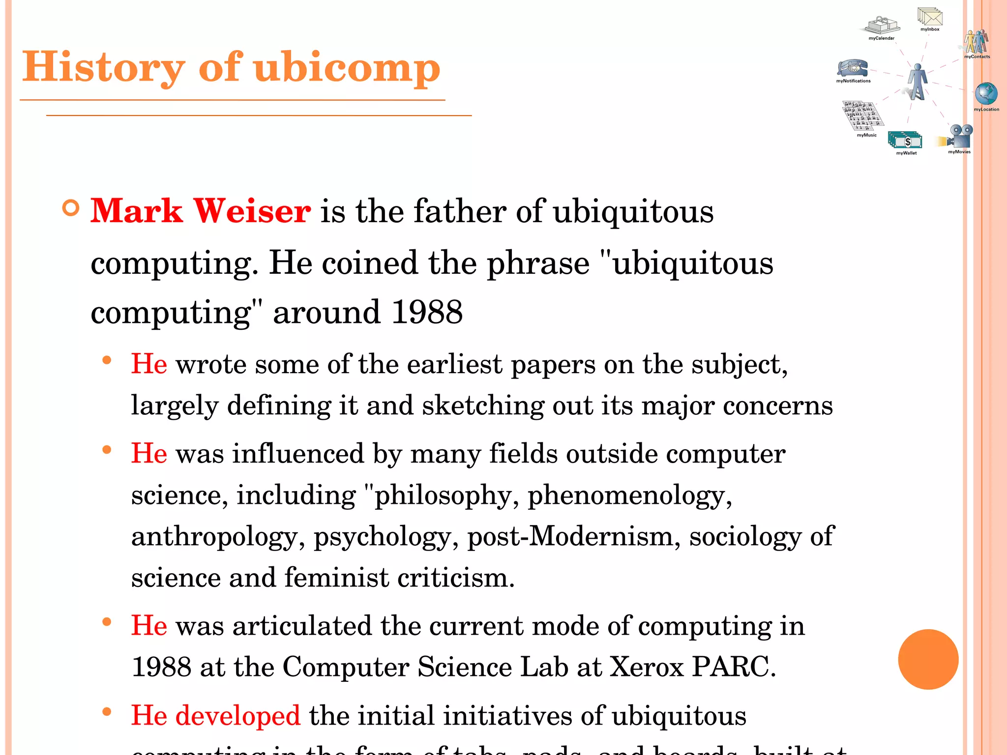 Mark Weiser   is the father of ubiquitous computing. He  coined the phrase "ubiquitous computing" around 1988 He  wrote some of the earliest papers on the subject, largely defining it and sketching out its major concerns   He  was influenced by many fields outside computer science, including "philosophy, phenomenology, anthropology, psychology, post-Modernism, sociology of science and feminist criticism.   He  was articulated the current mode of computing in 1988 at the Computer Science Lab at Xerox PARC. He developed  the initial initiatives of ubiquitous computing in the form of tabs, pads, and boards, built at Xerox PARC, 1988-1994.   History  of ubicomp 