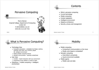 Contents

                             Pervasive Computing                                                          What is pervasive computing
                                                                                                          Current technology
                                                                                                          Mobile computing
                                                                                                          Context adaptation
                                                                                                          Intelligent environment
                              Morris Sloman
                                                                                                          Adaptive architecture
               Imperial College, Department of Computing
                                                                                                          Security, privacy and management
                               London UK
                         m.sloman@doc.ic.ac.uk
                         www.doc.ic.ac.uk/~mss

     4/02/03                                                                          Ubiquitous Computing: M. Sloman                               2




                 What is Pervasive Computing?                                                                              Mobility

                    Technology View                                                                       Mobile computing
                         Computers everywhere – embedded into fridges, washing                              Computing & communication on the move
                         machines, door locks, cars, furniture, people
                                                                                                            Mostly voice based or embedded?
                            intelligent environment
                         Mobile portable computing devices                                                Nomadic computing
                         Wireless communication – seamless mobile/fixed                                     Intermittent connectivity
                    User View                                                                               Usual environment available
                         Invisible – implicit interaction with your environment                           Mobile agents
                         Augmenting human abilities in context of tasks                                     Mobile code and data
                    Ubiquitous = mobile computing + intelligent
                    environment

Ubiquitous Computing: M. Sloman                                                   3   Ubiquitous Computing: M. Sloman                               4
 