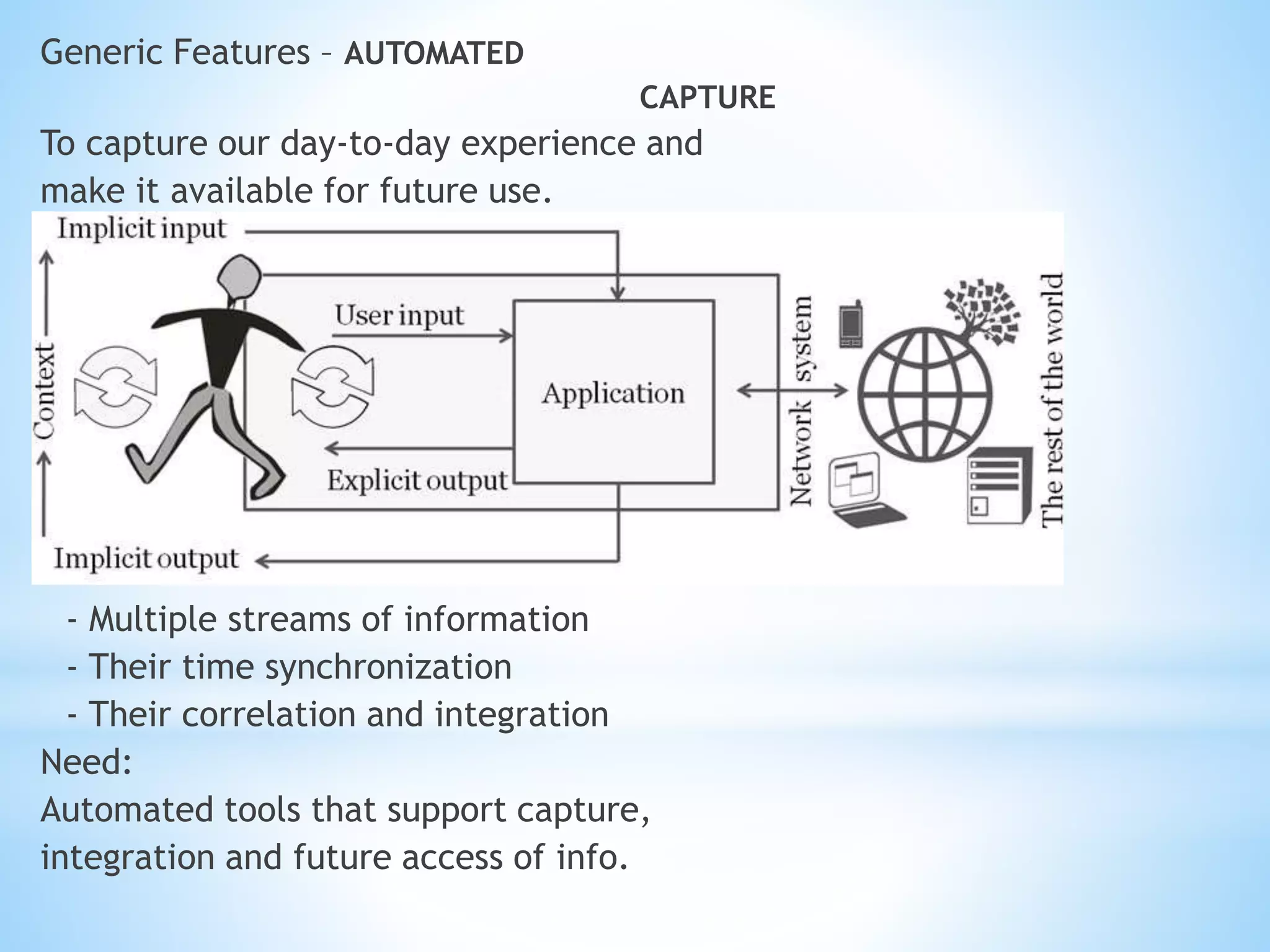 Generic Features – AUTOMATED
CAPTURE
To capture our day-to-day experience and
make it available for future use.
Constraints:
- Multiple streams of information
- Their time synchronization
- Their correlation and integration
Need:
Automated tools that support capture,
integration and future access of info.
 