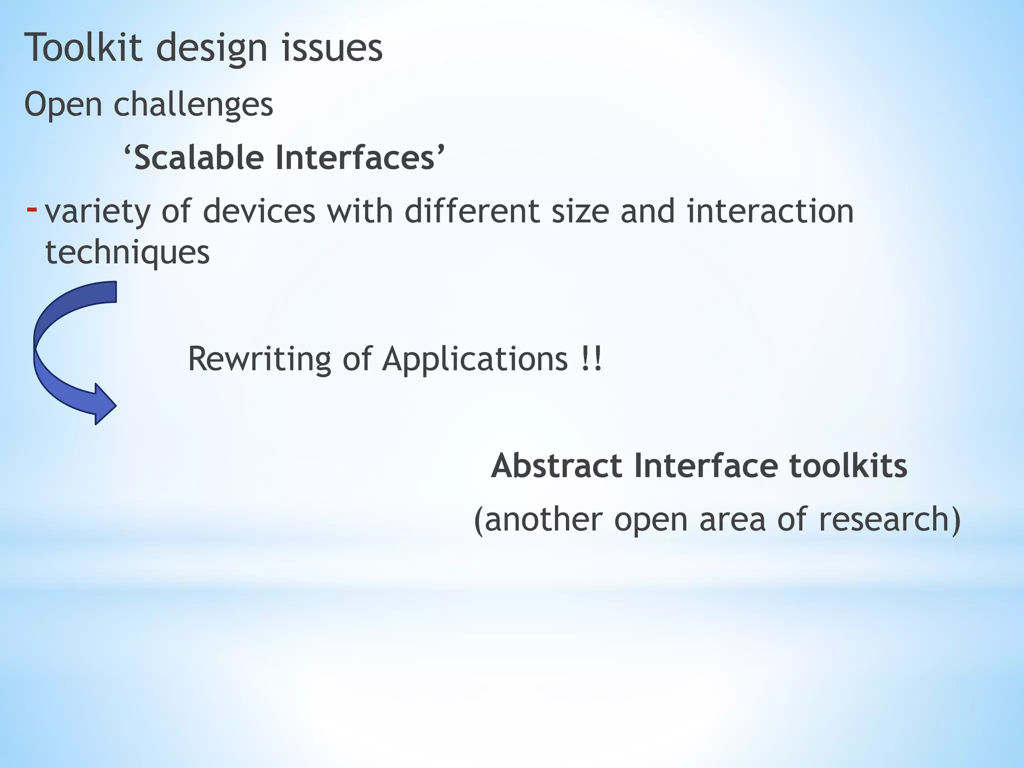 Toolkit design issues
Open challenges
‘Scalable Interfaces’
-variety of devices with different size and interaction
techniques
Rewriting of Applications !!
Abstract Interface toolkits
(another open area of research)
 