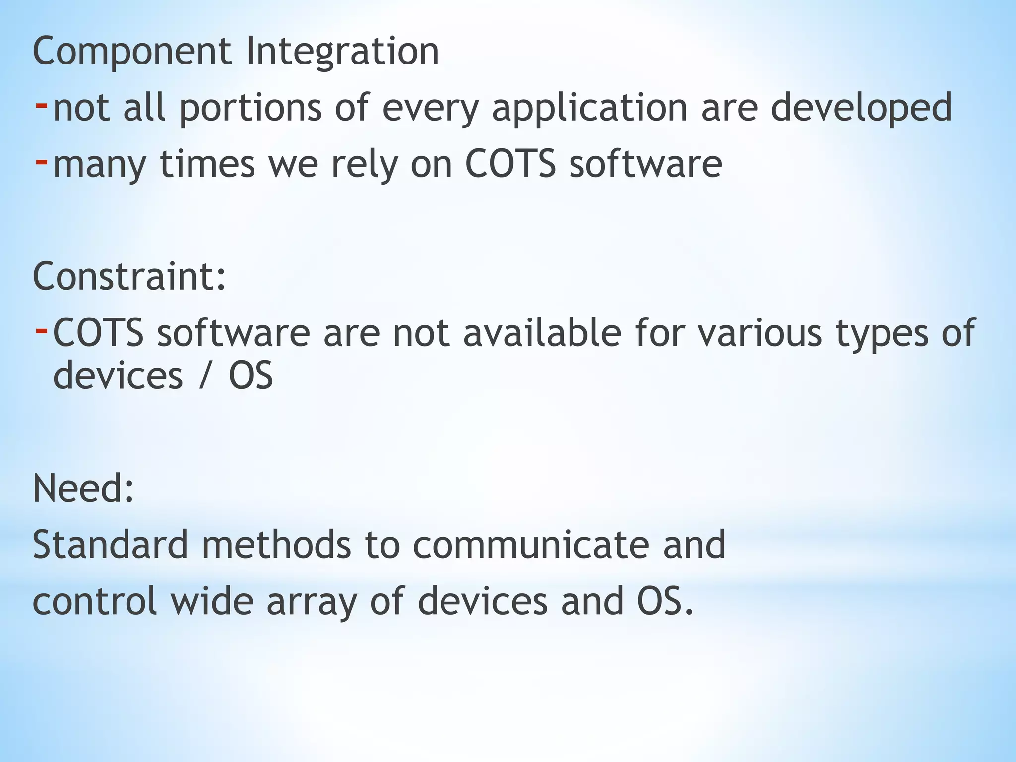 Component Integration
-not all portions of every application are developed
-many times we rely on COTS software
Constraint:
-COTS software are not available for various types of
devices / OS
Need:
Standard methods to communicate and
control wide array of devices and OS.
 
