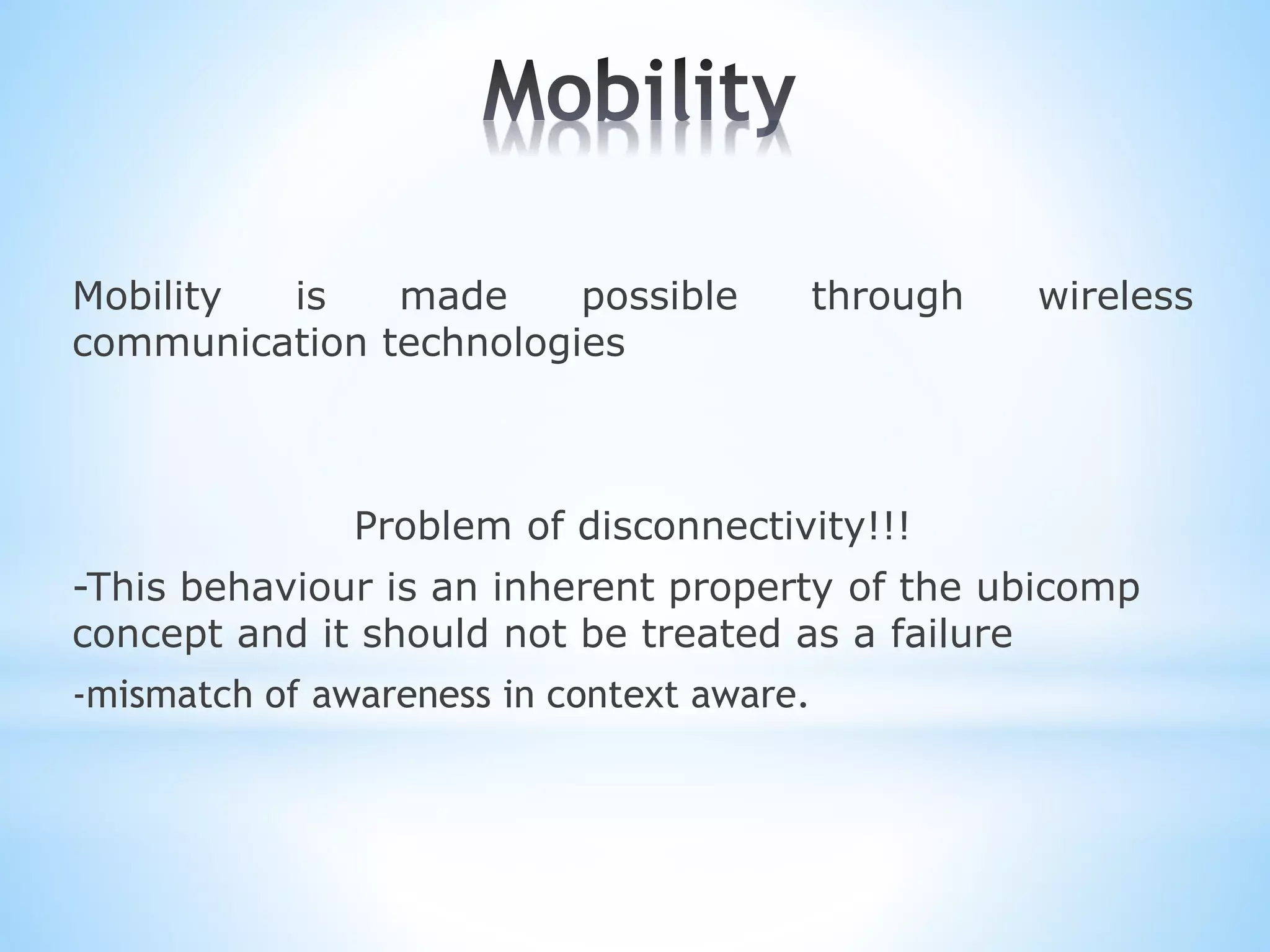 Mobility is made possible through wireless
communication technologies
Problem of disconnectivity!!!
-This behaviour is an inherent property of the ubicomp
concept and it should not be treated as a failure
-mismatch of awareness in context aware.
 