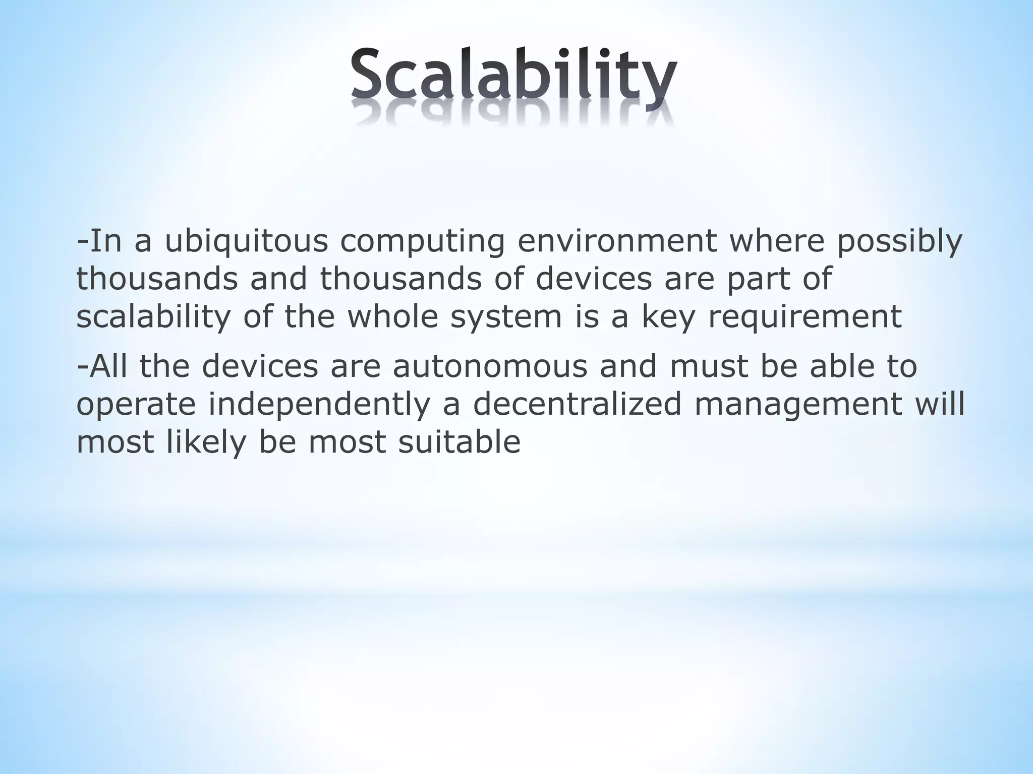 -In a ubiquitous computing environment where possibly
thousands and thousands of devices are part of
scalability of the whole system is a key requirement
-All the devices are autonomous and must be able to
operate independently a decentralized management will
most likely be most suitable
 