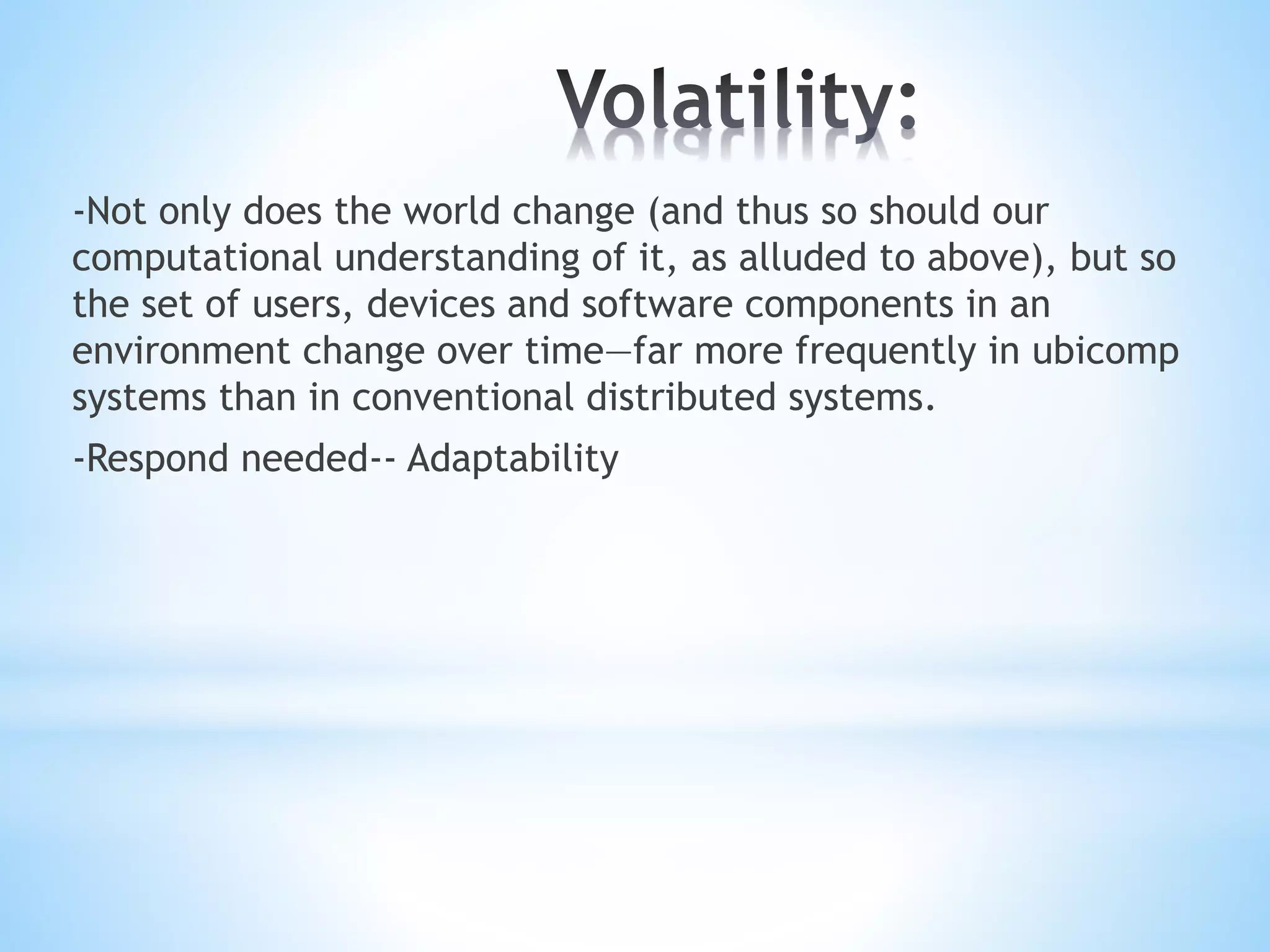 -Not only does the world change (and thus so should our
computational understanding of it, as alluded to above), but so
the set of users, devices and software components in an
environment change over time—far more frequently in ubicomp
systems than in conventional distributed systems.
-Respond needed-- Adaptability
 