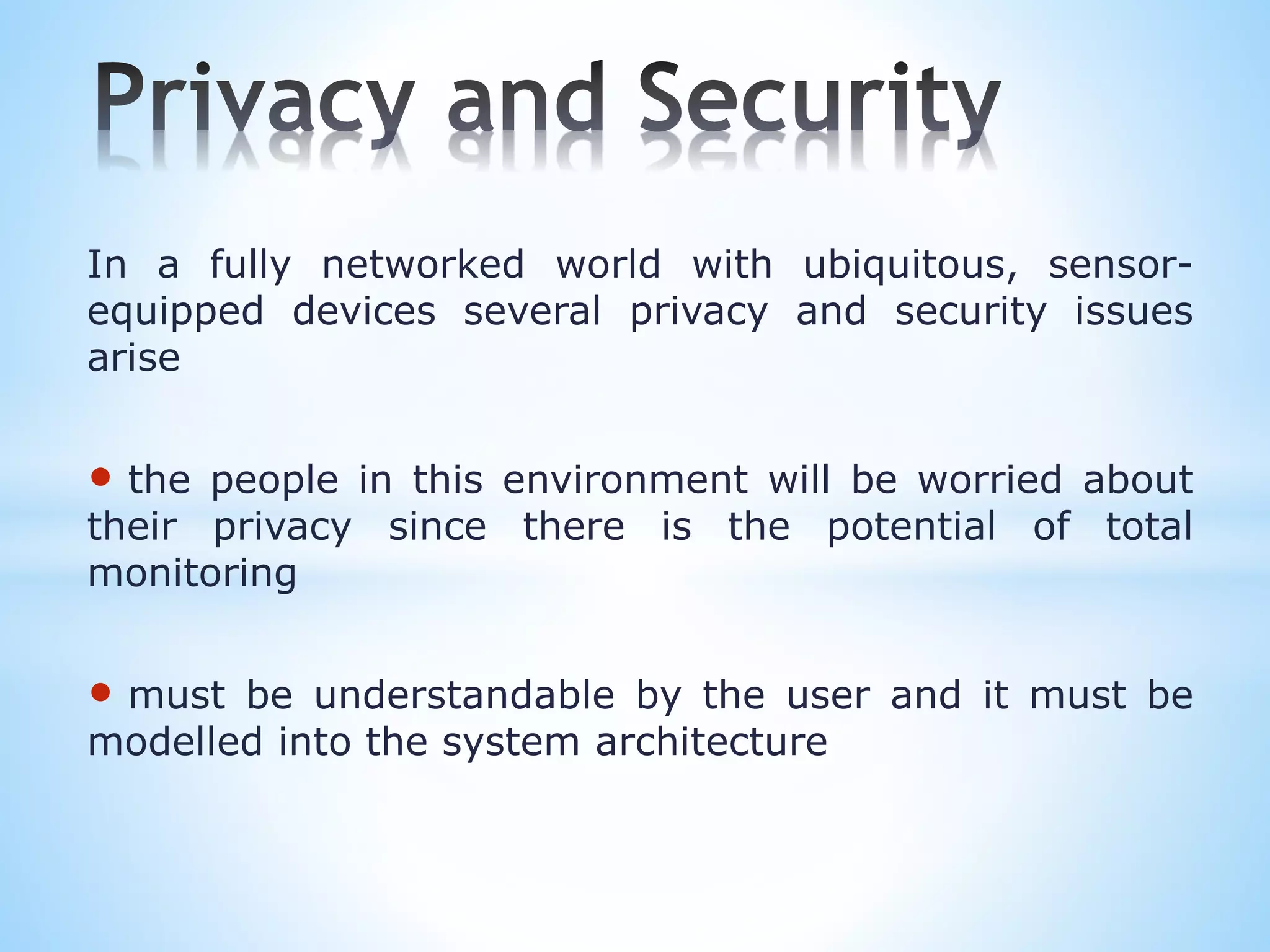In a fully networked world with ubiquitous, sensor-
equipped devices several privacy and security issues
arise
• the people in this environment will be worried about
their privacy since there is the potential of total
monitoring
• must be understandable by the user and it must be
modelled into the system architecture
 