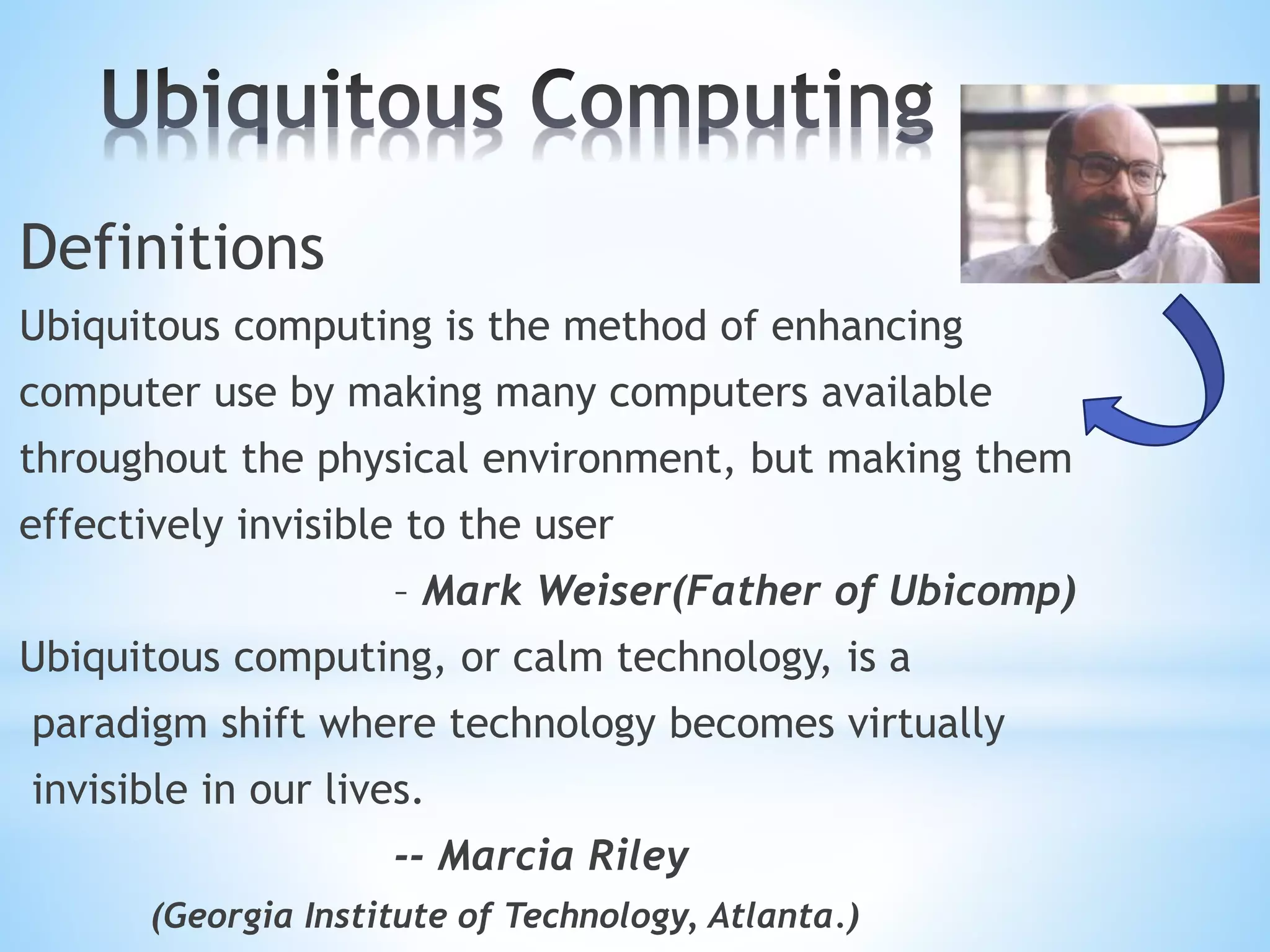 Definitions
Ubiquitous computing is the method of enhancing
computer use by making many computers available
throughout the physical environment, but making them
effectively invisible to the user
– Mark Weiser(Father of Ubicomp)
Ubiquitous computing, or calm technology, is a
paradigm shift where technology becomes virtually
invisible in our lives.
-- Marcia Riley
(Georgia Institute of Technology, Atlanta.)
 