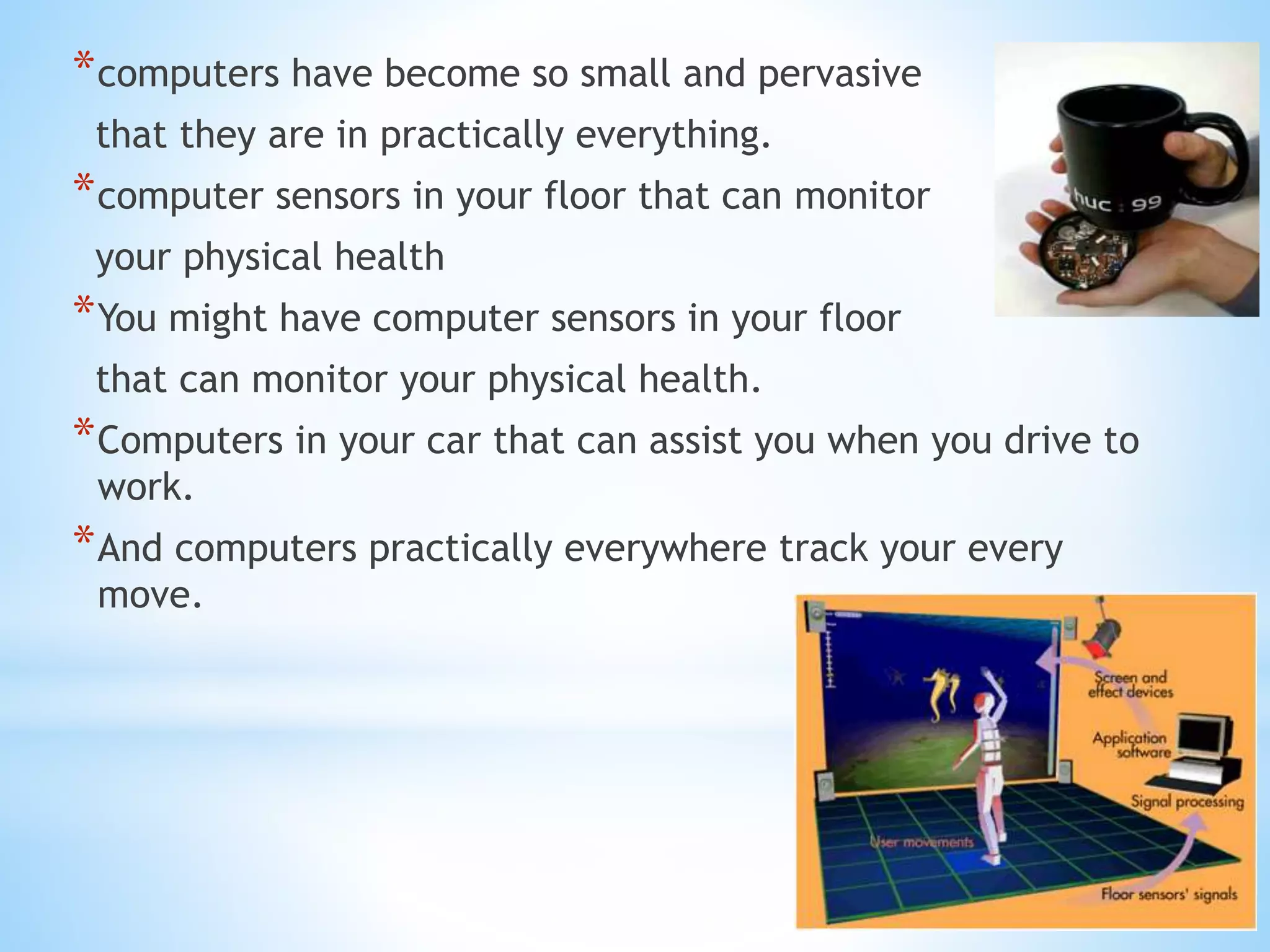 *computers have become so small and pervasive
that they are in practically everything.
*computer sensors in your floor that can monitor
your physical health
*You might have computer sensors in your floor
that can monitor your physical health.
*Computers in your car that can assist you when you drive to
work.
*And computers practically everywhere track your every
move.
 