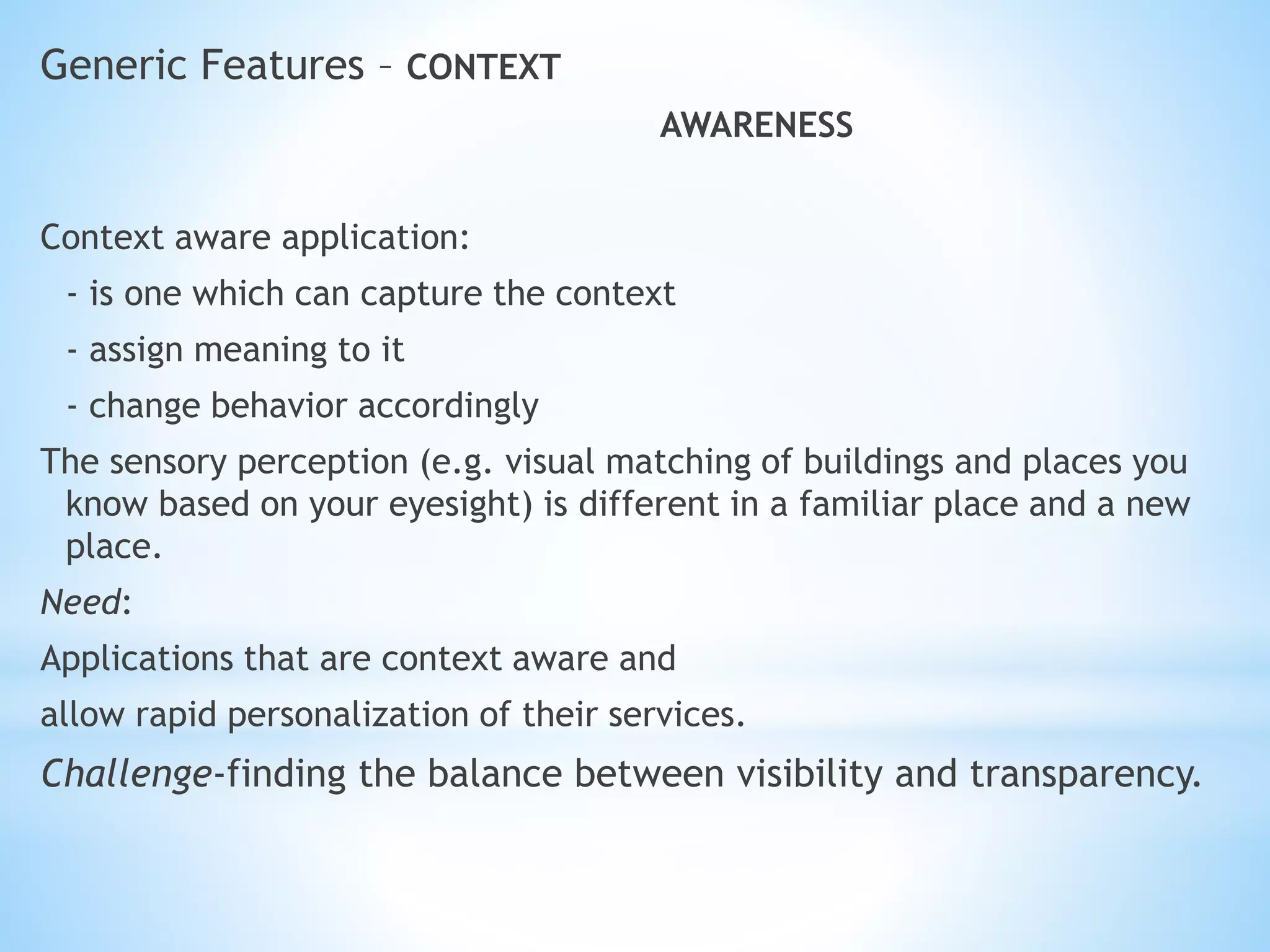 Generic Features – CONTEXT
AWARENESS
Context aware application:
- is one which can capture the context
- assign meaning to it
- change behavior accordingly
The sensory perception (e.g. visual matching of buildings and places you
know based on your eyesight) is different in a familiar place and a new
place.
Need:
Applications that are context aware and
allow rapid personalization of their services.
Challenge-finding the balance between visibility and transparency.
 