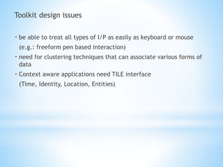 Toolkit design issues
- be able to treat all types of I/P as easily as keyboard or mouse
(e.g.: freeform pen based interaction)
- need for clustering techniques that can associate various forms of
data
- Context aware applications need TILE interface
(Time, Identity, Location, Entities)
 