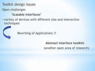 Toolkit design issues
Open challenges
‘Scalable Interfaces’
-variety of devices with different size and interaction
techniques
Rewriting of Applications !!
Abstract Interface toolkits
(another open area of research)
 