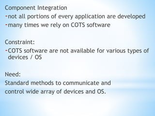 Component Integration
-not all portions of every application are developed
-many times we rely on COTS software
Constraint:
-COTS software are not available for various types of
devices / OS
Need:
Standard methods to communicate and
control wide array of devices and OS.
 