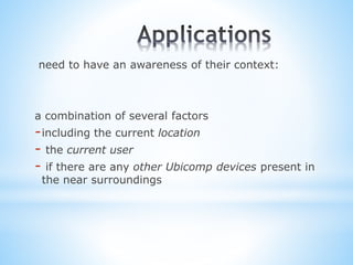 need to have an awareness of their context:
a combination of several factors
-including the current location
- the current user
- if there are any other Ubicomp devices present in
the near surroundings
 
