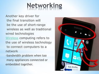 Another key driver for
the final transition will
be the use of short-range
wireless as well as traditional
wired technologies
Wireless computing refers to
the use of wireless technology
to connect computers to a
network
-bandwidth problem when too
many appliances connected or
embedded together.
 