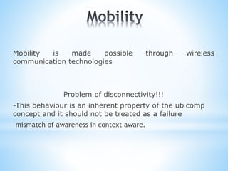 Mobility is made possible through wireless
communication technologies
Problem of disconnectivity!!!
-This behaviour is an inherent property of the ubicomp
concept and it should not be treated as a failure
-mismatch of awareness in context aware.
 