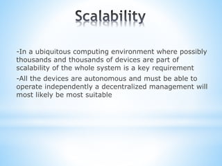 -In a ubiquitous computing environment where possibly
thousands and thousands of devices are part of
scalability of the whole system is a key requirement
-All the devices are autonomous and must be able to
operate independently a decentralized management will
most likely be most suitable
 