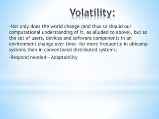 -Not only does the world change (and thus so should our
computational understanding of it, as alluded to above), but so
the set of users, devices and software components in an
environment change over time—far more frequently in ubicomp
systems than in conventional distributed systems.
-Respond needed-- Adaptability
 