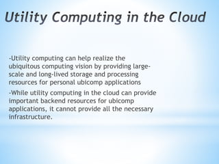 -Utility computing can help realize the
ubiquitous computing vision by providing large-
scale and long-lived storage and processing
resources for personal ubicomp applications
-While utility computing in the cloud can provide
important backend resources for ubicomp
applications, it cannot provide all the necessary
infrastructure.
 
