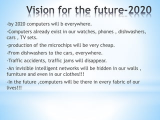 -by 2020 computers will b everywhere.
-Computers already exist in our watches, phones , dishwashers,
cars , TV sets.
-production of the microchips will be very cheap.
-From dishwashers to the cars, everywhere.
-Traffic accidents, traffic jams will disappear.
-An invisible intelligent networks will be hidden in our walls ,
furniture and even in our clothes!!!
-In the future ,computers will be there in every fabric of our
lives!!!
 