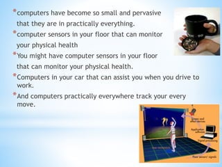 *computers have become so small and pervasive
that they are in practically everything.
*computer sensors in your floor that can monitor
your physical health
*You might have computer sensors in your floor
that can monitor your physical health.
*Computers in your car that can assist you when you drive to
work.
*And computers practically everywhere track your every
move.
 