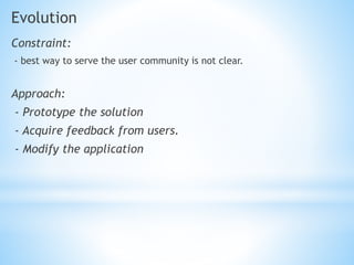 Evolution
Constraint:
- best way to serve the user community is not clear.
Approach:
- Prototype the solution
- Acquire feedback from users.
- Modify the application
 