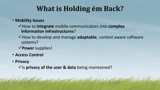 What is Holding ém Back?
• Mobility Issues
How to integrate mobile communicators into complex
information infrastructures?
How to develop and manage adaptable, context aware software
systems?
Power supplies!
• Access Control
• Privacy
Is privacy of the user & data being maintained?
 