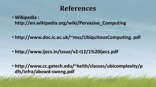 References
• Wikipedia :
http://en.wikipedia.org/wiki/Pervasive_Computing
• http://www.doc.ic.ac.uk/~mss/UbiquitousComputing. pdf
• http://www.ijecs.in/issue/v2-i12/1%20ijecs.pdf
• http://www.cc.gatech.edu/~keith/classes/ubicomplexity/p
dfs/infra/abowd-sweng.pdf
 