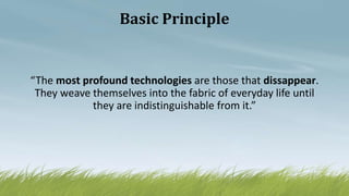 Basic Principle
“The most profound technologies are those that dissappear.
They weave themselves into the fabric of everyday life until
they are indistinguishable from it.”
 