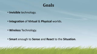 Goals
• Invisible technology.
• Integration of Virtual & Physical worlds.
• Wireless Technology.
• Smart enough to Sense and React to the Situation.
 