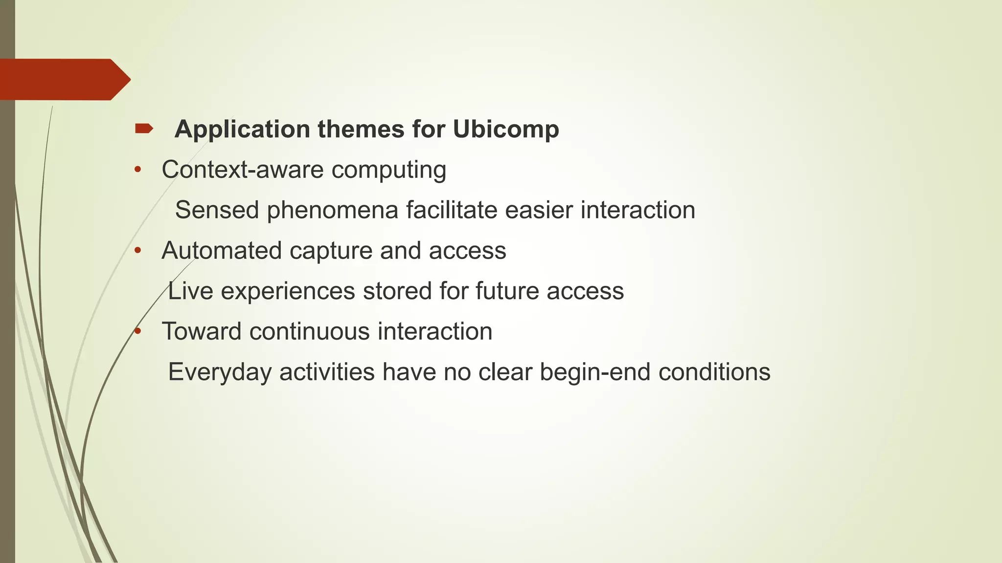  Application themes for Ubicomp
• Context-aware computing
Sensed phenomena facilitate easier interaction
• Automated capture and access
Live experiences stored for future access
• Toward continuous interaction
Everyday activities have no clear begin-end conditions
 