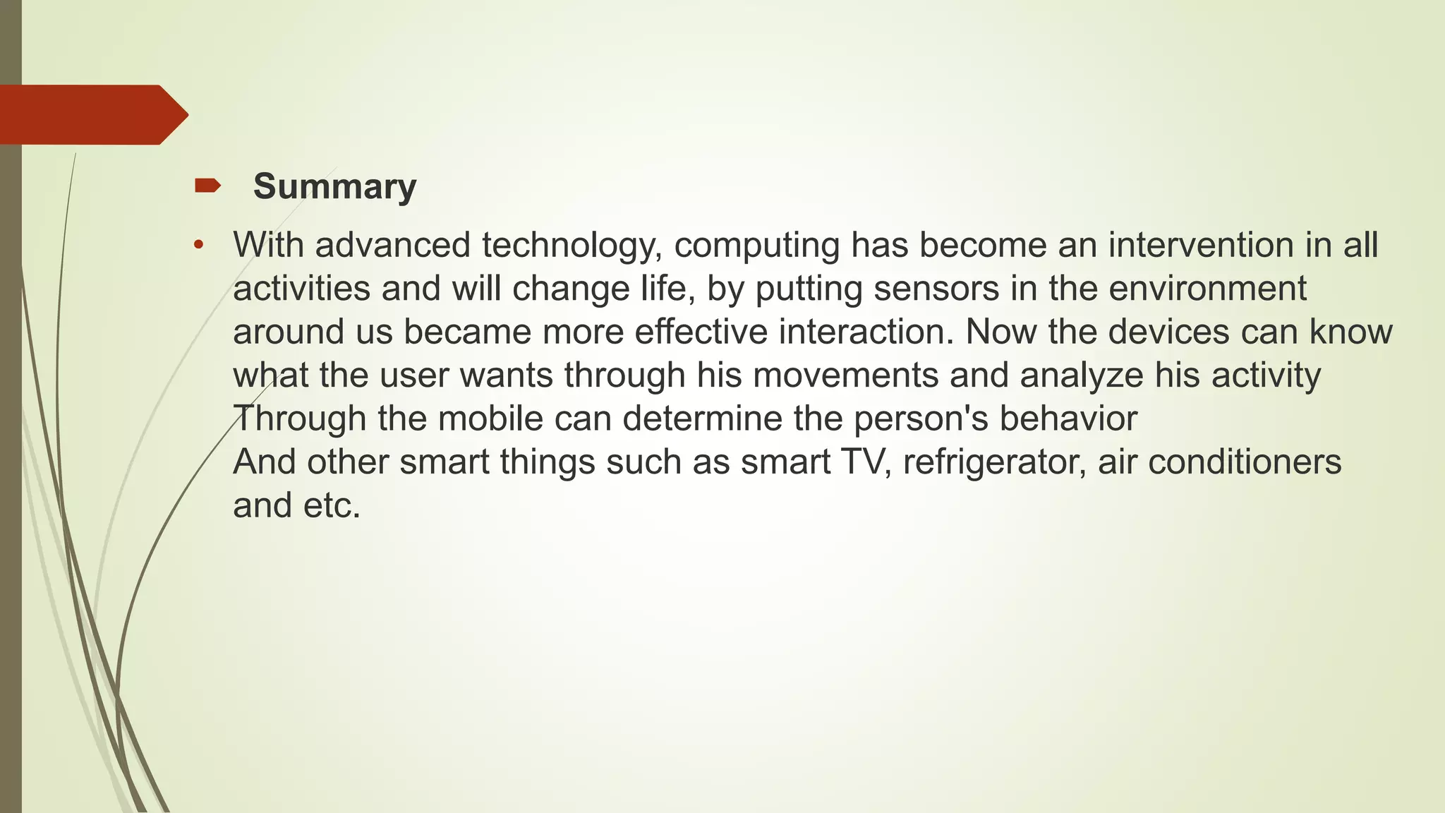  Summary
• With advanced technology, computing has become an intervention in all
activities and will change life, by putting sensors in the environment
around us became more effective interaction. Now the devices can know
what the user wants through his movements and analyze his activity
Through the mobile can determine the person's behavior
And other smart things such as smart TV, refrigerator, air conditioners
and etc.
 