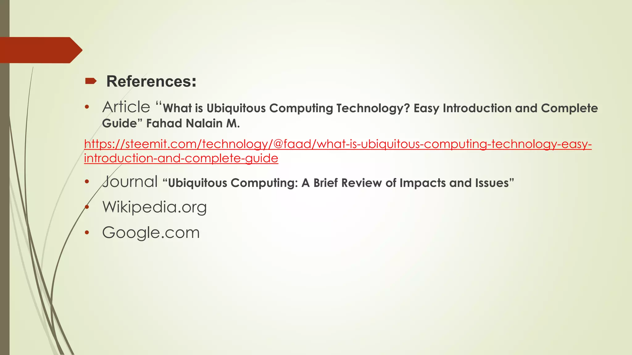  References:
• Article “What is Ubiquitous Computing Technology? Easy Introduction and Complete
Guide” Fahad Nalain M.
https://steemit.com/technology/@faad/what-is-ubiquitous-computing-technology-easy-
introduction-and-complete-guide
• Journal “Ubiquitous Computing: A Brief Review of Impacts and Issues”
• Wikipedia.org
• Google.com
 