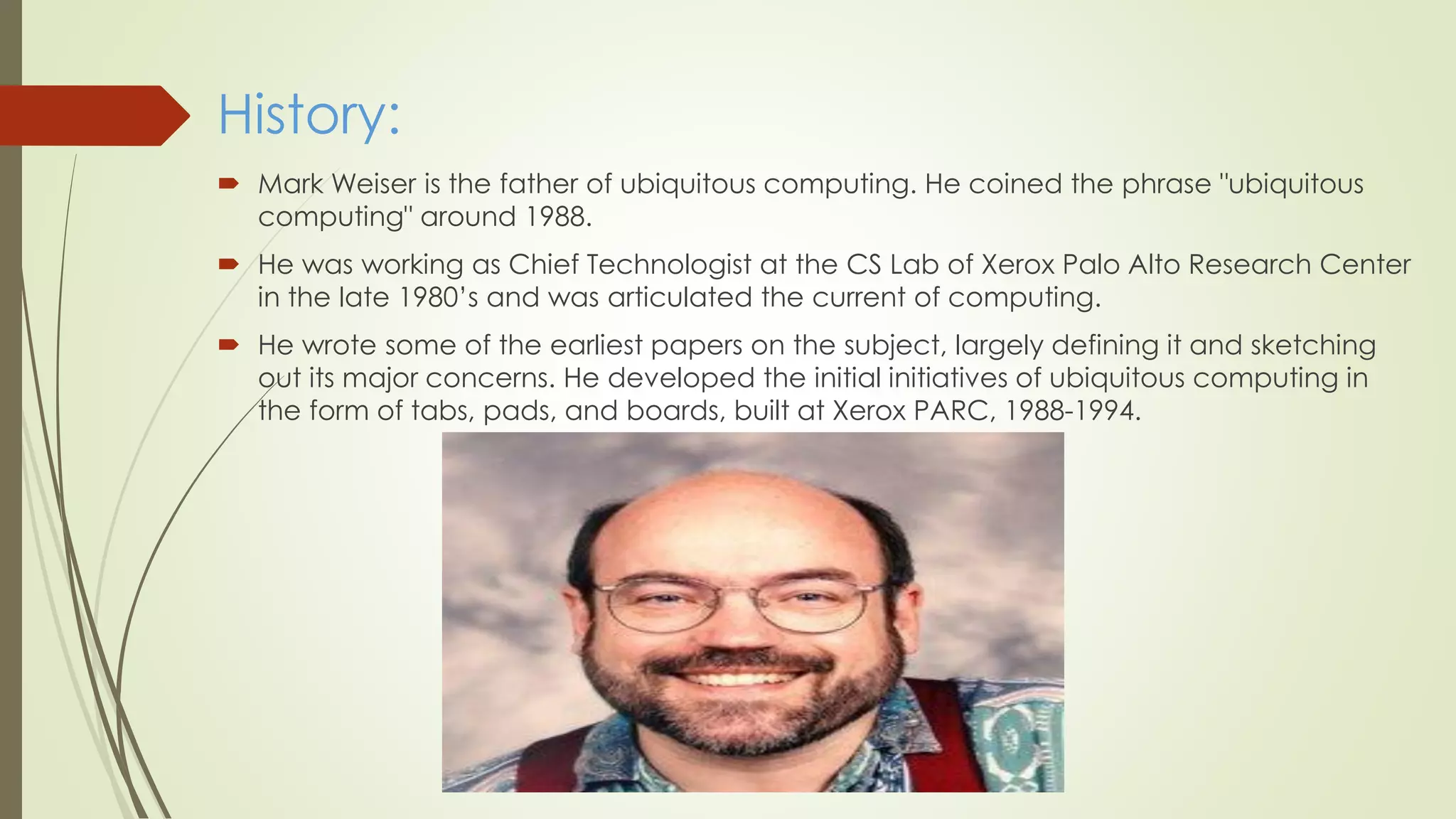 History:
 Mark Weiser is the father of ubiquitous computing. He coined the phrase "ubiquitous
computing" around 1988.
 He was working as Chief Technologist at the CS Lab of Xerox Palo Alto Research Center
in the late 1980’s and was articulated the current of computing.
 He wrote some of the earliest papers on the subject, largely defining it and sketching
out its major concerns. He developed the initial initiatives of ubiquitous computing in
the form of tabs, pads, and boards, built at Xerox PARC, 1988-1994.
 