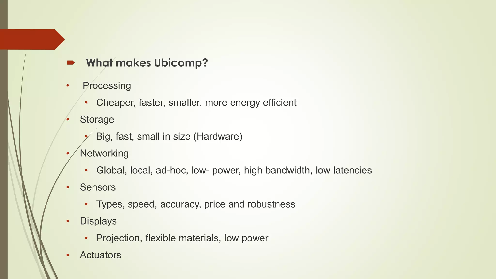  What makes Ubicomp?
• Processing
• Cheaper, faster, smaller, more energy efficient
• Storage
• Big, fast, small in size (Hardware)
• Networking
• Global, local, ad-hoc, low- power, high bandwidth, low latencies
• Sensors
• Types, speed, accuracy, price and robustness
• Displays
• Projection, flexible materials, low power
• Actuators
 