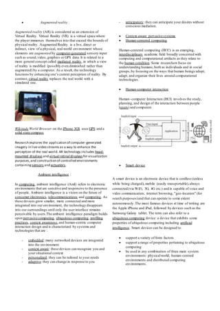 Augmented reality :
Augmented reality (AR) is considered as an extension of
Virtual Reality. Virtual Reality (VR) is a virtual space where
the player immerses themselves into that exceed the bounds of
physical reality. Augmented Reality is a live, direct or
indirect, view of a physical, real-world environment whose
elements are augmented by computer-generated sensory input
such as sound,video, graphics or GPS data. It is related to a
more general concept called mediated reality, in which a view
of reality is modified (possibly even diminished rather than
augmented) by a computer. As a result, the technology
functions by enhancing one’s current perception of reality. By
contrast,virtual reality replaces the real world with a
simulated one.
Wikitude World Browser on the iPhone 3GS uses GPS and a
solid state compass
Research explores the application of computer-generated
imagery in live-video streams as a way to enhance the
perception of the real world. AR technology includes head-
mounted displays and virtual retinal displays for visualization
purposes,and construction of controlled environments
containing sensors and actuators.
Ambient intelligence :
In computing, ambient intelligence (AmI) refers to electronic
environments that are sensitive and responsive to the presence
of people. Ambient intelligence is a vision on the future of
consumer electronics, telecommunications and computing. As
these devices grow smaller, more connected and more
integrated into our environment, the technology disappears
into our surroundings until only the userinterface remains
perceivable by users.The ambient intelligence paradigm builds
upon pervasive computing, ubiquitous computing, profiling
practices, context awareness,and human-centric computer
interaction design and is characterized by systems and
technologies that are :
- embedded: many networked devices are integrated
into the environment
- context aware: these devices can recognize you and
your situational context
- personalized: they can be tailored to your needs
- adaptive: they can change in response to you
- anticipatory: they can anticipate your desires without
conscious mediation.
 Context-aware pervasive systems
 Human-centered computing
Human-centered computing (HCC) is an emerging,
interdisciplinary academic field broadly concerned with
computing and computational artifacts as they relate to
the human condition. Some researchers focus on
understanding humans,both as individuals and in social
groups,by focusing on the ways that human beings adopt,
adapt, and organize their lives around computational
technologies.
 Human-computer interaction
Human–computer Interaction (HCI) involves the study,
planning, and design of the interaction between people
(users) and computers
 Smart device
A smart device is an electronic device that is cordless (unless
while being charged), mobile (easily transportable),always
connected (via WiFi, 3G, 4G etc.) and is capable of voice and
video communication, internet browsing, "geo-location" (for
search purposes)and that can operate to some extent
autonomously.The most famous devices at time of writing are
the Apple iPhone and iPad, followed by devices such as the
Samsung Galaxy tablet. The term can also refer to a
ubiquitous computing device: a device that exhibits some
properties of ubiquitous computing including artificial
intelligence. Smart devices can be designed to:
 support a variety of form factors
 support a range of properties pertaining to ubiquitous
computing
 be used in any combination of three main system
environments: physicalworld, human-centred
environments and distributed computing
environments.
 