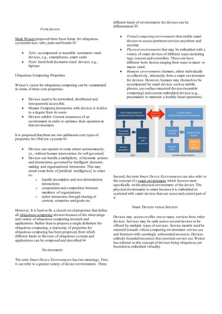Form factors
Mark Weiser proposed three basic forms for ubiquitous
systemdevices: tabs, pads and boards.[1]
 Tabs: accompanied or wearable centimeter sized
devices, e.g., smartphones,smart cards
 Pads: hand-held decimeter-sized devices, e.g.,
laptops
Ubiquitous Computing Properties
Weiser’s vision for ubiquitous computing can be summarized
in terms of three core properties:
 Devices need to be networked, distributed and
transparently accessible.
 Human Computer Interaction with devices is hidden
to a degree from its users.
 Devices exhibit Context awareness of an
environment in order to optimise their operation in
that environment.
It is proposed that there are two additional core types of
properties for UbiCom systems [2]:
 Devices can operate to some extent autonomously,
i.e., without human intervention, be self-governed.
 Devices can handle a multiplicity of dynamic actions
and interactions, governed by intelligent decision-
making and organizational interaction. This may
entail some form of [artificial intelligence] in order
to:
o handle incomplete and non-deterministic
interactions
o cooperation and competition between
members of organizations
o richer interaction through sharing of
context, semantics and goals etc.
However, It is hard to fix a closed set of properties that define
all ubiquitous computing devices because of the sheerrange
and variety of ubiquitous computing research and
applications. Rather than to propose a single definition for
ubiquitous computing, a taxonomy of properties for
ubiquitous computing has been proposed,from which
different kinds or flavours of ubiquitous systems and
applications can be composed and described.[2]
Environments
The term Smart Device Environments has two meanings. First,
it can refer to a greater variety of device environments. Three
different kinds of environments for devices can be
differentiated [2]:
 Virtual computing environments that enable smart
devices to access pertinent services anywhere and
anytime.
 Physical environments that may be embedded with a
variety of smart devices of different types including
tags,sensors and controllers. These can have
different form factors ranging from nano to micro to
macro sized.
 Humans environments: humans, either individually
or collectively, inherently form a smart environment
for devices. However, humans may themselves be
accompanied by smart devices such as mobile
phones,use surface-mounted devices (wearable
computing) and contain embedded devices (e.g.,
pacemakers to maintain a healthy heart operation).
Second, the term Smart Device Environments can also refer to
the concept of a smart environment which focuses more
specifically on the physical environment of the device. The
physical environment is smart because it is embedded or
scattered with smart devices that can sense and control part of
it.
Smart Devices versus Services
Devices may access oroffer one or many services from other
devices. Services may be split across several devices or be
offered by multiple types of services. Service models tend be
oriented towards virtual computing environment service use
and Internets with seemingly unbounded resources.Devices
embody bounded resources that constrain service use.Weiser
has referred to this concept of devices being ubiquitous yet
bounded as embodied virtuality.
 