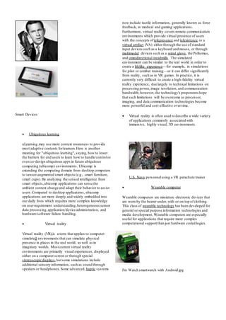Smart Devices
 Ubiquitous learning
uLearning may use more context awareness to provide
most adaptive contents forlearners.Here is another
meaning for "ubiquitous learning", saying, how to lower
the barriers for end users to learn how to handle/controlor
even co-design ubiquitous apps in future ubiquitous
computing (ubicomp) environments. Ubicomp is
extending the computing domain from desktop computers
to sensor-augmented smart objects (e.g., smart furniture,
smart cups). By analyzing the sensed intelligence from
smart objects,ubicomp applications can sense the
ambient context change and adapt their behavior to assist
users.Compared to desktop applications, ubicomp
applications are more deeply and widely embedded into
our daily lives which requires more complex knowledge
on userrequirement understanding,heterogeneous sensor
data processing,application/device administration, and
hardware/software failure handling.
 Virtual reality
Virtual reality (VR),is a term that applies to computer-
simulated environments that can simulate physical
presence in places in the real world, as well as in
imaginary worlds. Most current virtual reality
environments are primarily visual experiences, displayed
either on a computer screen or through special
stereoscopic displays,but some simulations include
additional sensory information, such as sound through
speakers or headphones.Some advanced, haptic systems
now include tactile information, generally known as force
feedback, in medical and gaming applications.
Furthermore, virtual reality covers remote communication
environments which provide virtual presence of users
with the concepts of telepresence and telexistence or a
virtual artifact (VA) either through the use of standard
input devices such as a keyboard and mouse, or through
multimodal devices such as a wired glove, the Polhemus,
and omnidirectional treadmills. The simulated
environment can be similar to the real world in order to
create a lifelike experience—for example, in simulations
for pilot or combat training—or it can differ significantly
from reality, such as in VR games. In practice, it is
currently very difficult to create a high-fidelity virtual
reality experience, due largely to technical limitations on
processing power, image resolution, and communication
bandwidth; however, the technology's proponentshope
that such limitations will be overcome as processor,
imaging, and data communication technologies become
more powerful and cost-effective over time.
 Virtual reality is often used to describe a wide variety
of applications commonly associated with
immersive, highly visual, 3D environments.
U.S. Navy personnelusing a VR parachute trainer
 Wearable computer
Wearable computers are miniature electronic devices that
are worn by the bearer under, with or on top of clothing.
This class of wearable technology has been developed for
general or special purpose information technologies and
media development. Wearable computers are especially
useful for applications that require more complex
computational support than just hardware coded logics.
I'm Watch smartwatch with Android.jpg
 