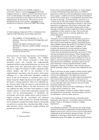 One of the main features of a wearable computer is
consistency.There is a constant interaction between the
computer and user, i.e. there is no need to turn the device on
or off. Anotherfeature is the ability to multi-task. It is not
necessary to stop what you are doing to use the device; it is
augmented into all otheractions. These devices can be
incorporated by the user to act like a prosthetic.It can
therefore be an extension of the user’s mind and/orbody.
 Task computing
A Task Computing Framework (TCF) is a framework that
supports TaskComputing, by providing support for:
- The workflows of Task Computing, i.e., at a
minimum, Discovery, followed by Composition and
Execution
- Semantic description of tasks and services
- Specification, Execution and Re-Usability of tasks by
end-users
- Manipulation including creation and disposalof
services by the end-users
Ubicomp Systems : Progress, Opportunities, and Challenges
Two key visions—Calm Computing and Ambient
Intelligence. In 1991, Weiser envisioned a world where
interaction occurs with everyday but computationally
augmented artefacts using natural interactions, our senses,and
the spoken word—Sal’s alarm clock senses when to interact
with her to trigger the brewing of coffee; augmented reality
window displays add first to her perception of her
neighbourhood’s movements, then the activity of her remote
colleagues. It’s a calm world where information seamlessly
moves in and out of attention as automation gives way to
human interaction. Digital and physical are tightly integrated:
Sal locates a missing manual by virtue of its embedded tag;
her ‘foreview mirror’ helps her transit to work and park more
efficiently. Particularly radical at the time, Sal accesses not
one computer but many, and these work together as a single
seamless entity.It’s a future where computation augments the
senses, and the interconnectedness of information, the
environment, and devices enables them to work in concert to
support everyday life—for convenience and enhanced
productivity.We should consider how ubicomp technologies
can be designed to augment the human intellect so that people
can perform ever greater feats, extending their ability to learn,
make decisions, reason, create,solve complex problems and
generate innovative ideas
Challenges
A. UbiquitousData
In the current social and political climate, we cannot imagine
any kind of technology being relied upon as a sufficient
guarantorto enable us to pass through airport security without
close scrutiny—could we ever trust a ubicomp environment to
do this? This scenario raises several important questions about
the ‘data in ubicomp’, its trustworthiness,and access to it:
1) When can we infer with certainty? One reason we might
not trust ubicomp with recognising our identity is that sensed
interactions are imprecisee observations of the world, often
taken from multiple sensors and at varying points in time—
ubicomp environments need to weigh this evidence and make
a judgement of when and how to react. The severity and
importance of the outcome is certainly application- and
context-dependent
2) Where is ubiquitous data located?
Ubiquitous access to data raises the important question of
where ubiquitous data lives. Certainly, a global ubiquitous
data store is not practicable for capacity, bandwidth, latency,
and availability reasons.But neither is it desirable. For many
environments such as rooms, homes, companies, and
hospitals,the demands for security and privacy require
enforcement of conventional or physical ‘boundaries’.
3) How long should data persist and who can access it? What
does the environment know about us? What should it know
and what should we trust it with? How long should data be
retained? What is transient and what should persist? Can we
delete it, and can be forgotten? To enact the foreview mirror,
Sal needs access to information about free space in the car
park. Intuitively it seems acceptable that this is public
information. However, if the data is more intrusive and can
identify particular vehicles or persons,then suddenly the uses
to
which it can be put are more insidious and the need for tighter
control more exigent. In typical ubicomp systems, data is
closed to the experimenters who deploy the systemor
experiment, and the choice as to what’s kept and forgotten by
the systemis often under articulated, so this issue is not
addressed.To enable open scientific use of ubicomp sensing,
or even, ubicomp crime-scene forensics, the issue of data
persistence and access control
comes to the fore. This is even more challenging in ubicomp
as often notions of identity are weak.
4) How do we express our privacy wishes? What is tracked
and shared by the environment, and what remains private to
the individual, is still very much unsolved.
A key challenge of creating ubicomp systems that can be
deployed in more than one environment and for substantial
periods of time, is the degree of change or volatility
experienced:
1) Volatility:
The changing environment. Not only does the world change
(and thus so should our computational understanding of it, as
alluded to above), but so the set of users,devices and software
components in an environment change over time—far more
frequently in ubicomp systems than in conventional
distributed systems.This implies the creation and destruction
 