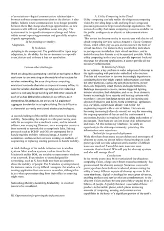 of associations— logical communication relationships—
between software components resident on the devices.It also
implies failures where communication is no longer possible
between them. But change also brings opportunities,as new
resources with different capabilities come into play. The
systemmust be designed to incorporate change and failure
within normal operating parameters and gracefully adapt or
degrade appropriately.
2) Responding to volatility:
Adaptation.
3) Evolution:
Adapting to the unexpected. The goal should be ‘open loop’
adaptation,i.e. the ability for the environment to cope with
users,devices and software it has not seen before.
Various otherchallenges-
Work on ubiquitous computingis still atan early phase.Most
work now is concentratingon the mobileinfrastructurefor
wireless networking. Because ubiquitous computing
envisions hundreds of wireless computers in every office, its
need for wireless bandwidth is prodigious.For instance,I
work in a not-very-large buildingwith 300 other people. If
each of us has 100 wireless devices in our offices,each
demanding 256kbits/sec,we are using7.5 gigabits of
aggregate bandwidth in a singlebuilding.This isdifficultto
achievewith currently envisioned wireless technologies.
A second challenge of the mobile infrastructure is handling
mobility. Networking developed over the past twenty years
with the assumption that a machine's name, and its network
address,was unvarying. However, once a computer can move
from network to network this assumption is false. Existing
protocols such as TCP/IP and OSI are unprepared for to
handle machine mobility without change.A number of
committees and researchers are now working on methods of
augmenting or replacing existing protocols to handle mobility.
A third challenge of the mobile infrastructure is window
systems.Most window systems,such as those for the
Macintosh and for DOS, are not able to open remote windows
over a network. Even window systems designed for
networking, such as X, have built into them assumptions
about the mobility of people. The X window systemprotocol,
for instance,makes it very difficult to migrate the window of a
running application from one screen to another, although this
is just what a person traveling from their office to a meeting
might want.
Networking,Mobility,Scalability,Realiability in short are
issues to be considered.
III. Opportunitiesfor growing the infrastructure
A. Utility Computing in the Cloud
Utility computing can help realize the ubiquitous computing
vision by providing large-scale and long-lived storage and
processing resources for personal ubicomp applications. The
notion of a utility that makes computing resources available to
the public, analogous to an electric or telecommunications
utility.
This notion has become reality in recent years with the rise of
cloud computing services such as Amazon’s Elastic Compute
Cloud, which offers pay-as-you-use resources in the form of
virtual machines. For instance,they would allow individuals
to packages are installed on their virtual machines, and to
insist that any data formats used be open and portable. While
utility computing in the cloud can provide important backend
resources for ubicomp applications, it cannot provide all the
necessary infrastructure.
B. Internet of Things
In our opinion, a key problem in wider adoption of ubicomp is
the tight coupling with particular embedded infrastructure.
This has led researchers to become increasingly ingenious in
considering how they might exploit infrastructures out there
for other purposes,such as the cell phone network, power
lines, and frequently smart phones and users themselves.
Buildings incorporate sensors , motion-triggered lighting,
intruder detection,fault detection, and so on. Even domestic
homes increasingly have security and heating systems with
room-level sensors that detect motion and the opening and
closing of windows and doors. Some commercial appliances
(e.g. elevators, copiers) can already ‘call home’ for
engineering support in the event of failure. Our cars are
becoming increasingly densely sensed, not only for measuring
the ongoing operation of the car and the environment it
encounters,but also increasingly for the safety and comfort of
passengers.Then there are sensors in our civic infrastructure
and roads.All this increasing ‘smartness’ is surely an
opportunity to the ubicomp community, providing this
infrastructure were open to us.
Outlook for large-scale deployment
While there have been many successfulresearch prototypes of
ubicomp systems,we do not believe the technology in such
prototypes will see wide adoption until a number of difficult
issues are resolved. Two of the main issues are more
economic than technical: Who will pay for ubicomp systems
and who will manage them?
Conclusions
In the twenty years since Weiser articulated the ubiquitous
computing vision, a large and vibrant research community has
grown around the ubicomp concept. Numerous successful
prototypes have been built and evaluated, demonstrating the
utility of many different aspects ofubicomp systems.In that
same timeframe, digital technology has made great advances,
enabling products and services that are complementary to the
ubicomp vision and have become part of the everyday lives of
billions of people. Arguably the most successfulof these
products is the mobile phone,which places increasing
amounts of computing, sensing,and communication
capabilities in the hands of a significant portion of the earth’s
 