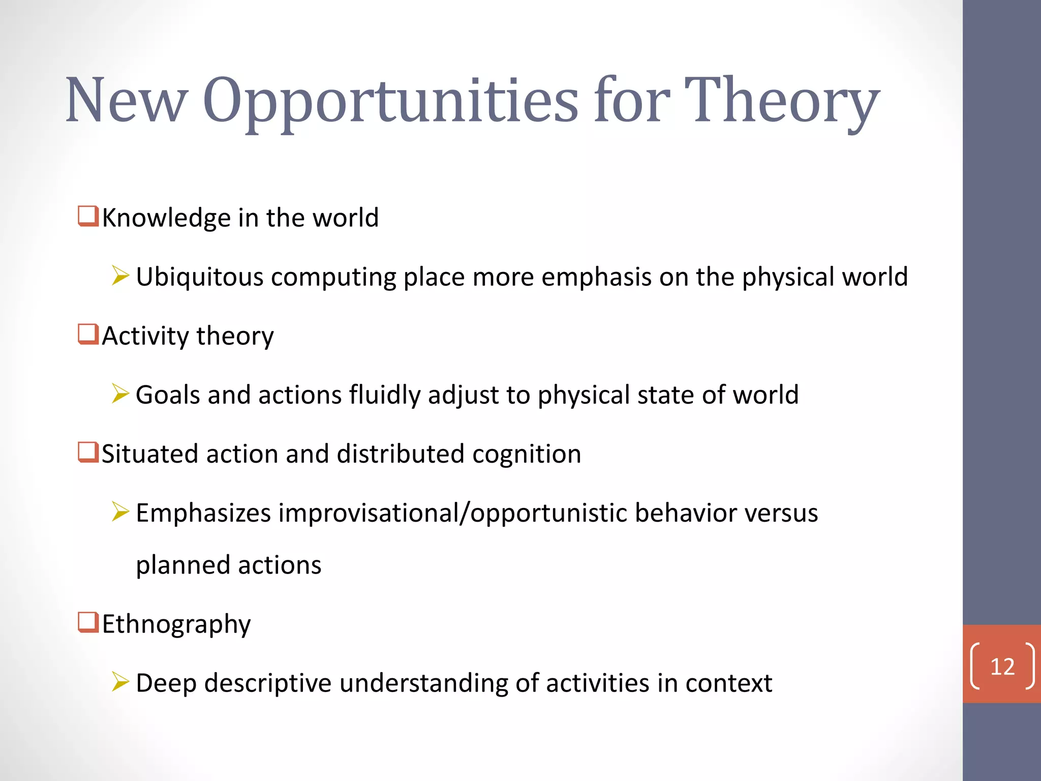 New Opportunities for Theory
Knowledge in the world
Ubiquitous computing place more emphasis on the physical world
Activity theory
Goals and actions fluidly adjust to physical state of world
Situated action and distributed cognition
Emphasizes improvisational/opportunistic behavior versus
planned actions
Ethnography
Deep descriptive understanding of activities in context
12
 