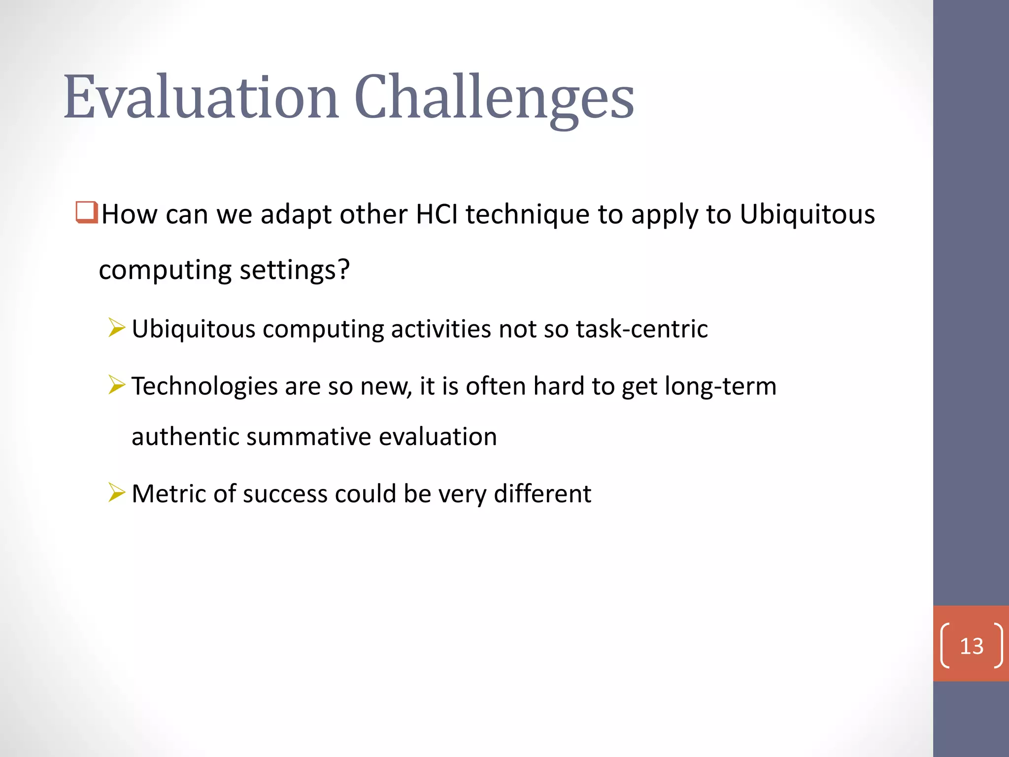 Evaluation Challenges
How can we adapt other HCI technique to apply to Ubiquitous
computing settings?
Ubiquitous computing activities not so task-centric
Technologies are so new, it is often hard to get long-term
authentic summative evaluation
Metric of success could be very different
13
 