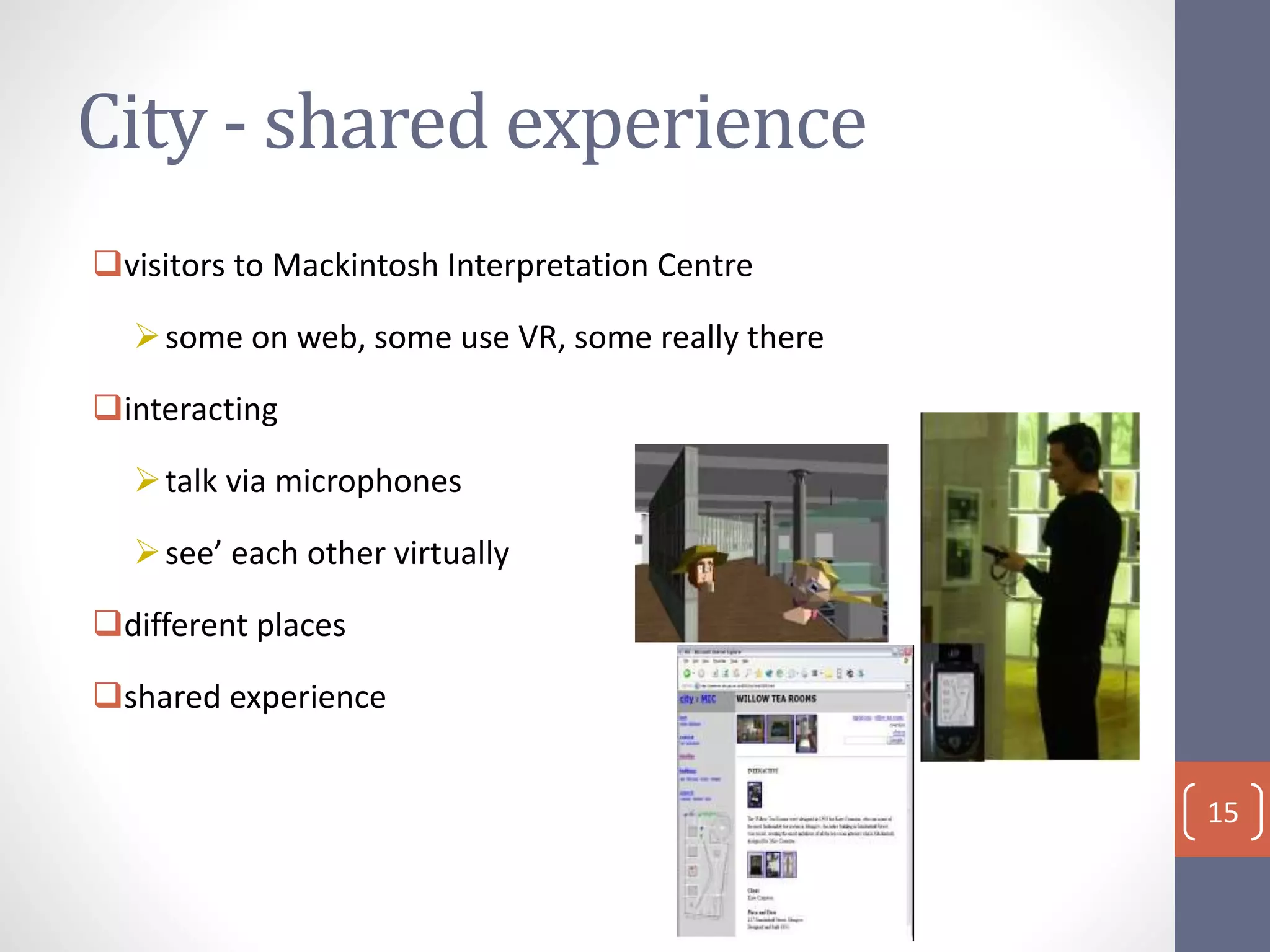 City - shared experience
visitors to Mackintosh Interpretation Centre
some on web, some use VR, some really there
interacting
talk via microphones
see’ each other virtually
different places
shared experience
15
 