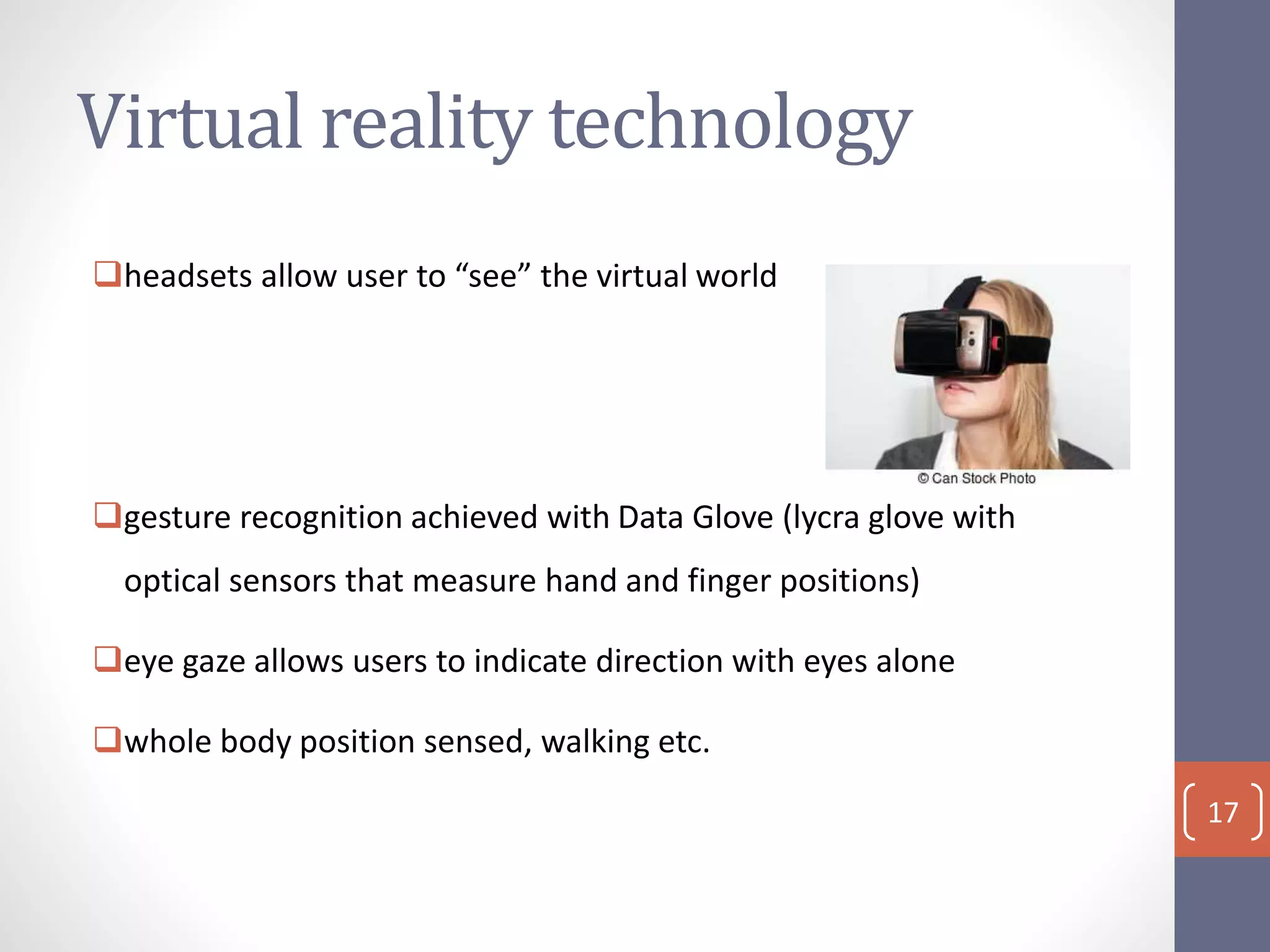 Virtual reality technology
headsets allow user to “see” the virtual world
gesture recognition achieved with Data Glove (lycra glove with
optical sensors that measure hand and finger positions)
eye gaze allows users to indicate direction with eyes alone
whole body position sensed, walking etc.
17
 