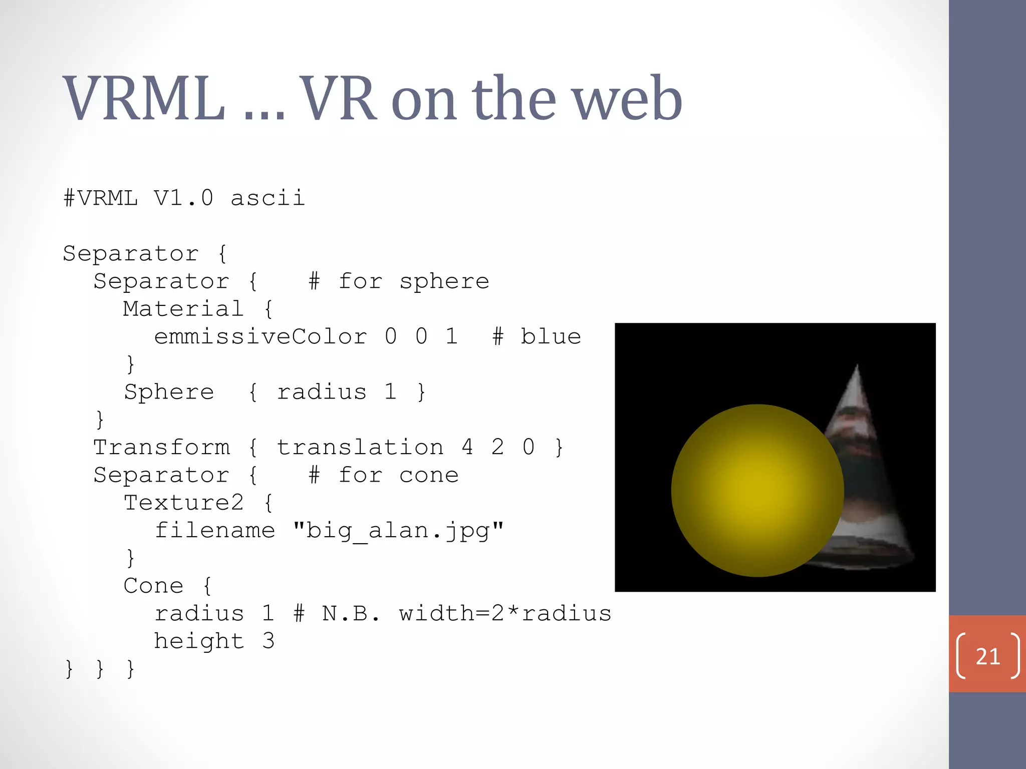VRML … VR on the web
#VRML V1.0 ascii
Separator {
Separator { # for sphere
Material {
emmissiveColor 0 0 1 # blue
}
Sphere { radius 1 }
}
Transform { translation 4 2 0 }
Separator { # for cone
Texture2 {
filename "big_alan.jpg"
}
Cone {
radius 1 # N.B. width=2*radius
height 3
} } } 21
 
