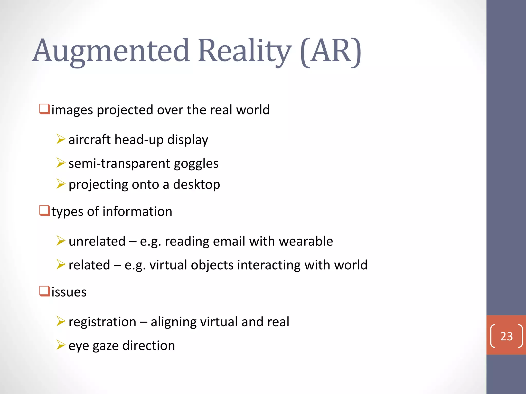 Augmented Reality (AR)
images projected over the real world
aircraft head-up display
semi-transparent goggles
projecting onto a desktop
types of information
unrelated – e.g. reading email with wearable
related – e.g. virtual objects interacting with world
issues
registration – aligning virtual and real
eye gaze direction
23
 
