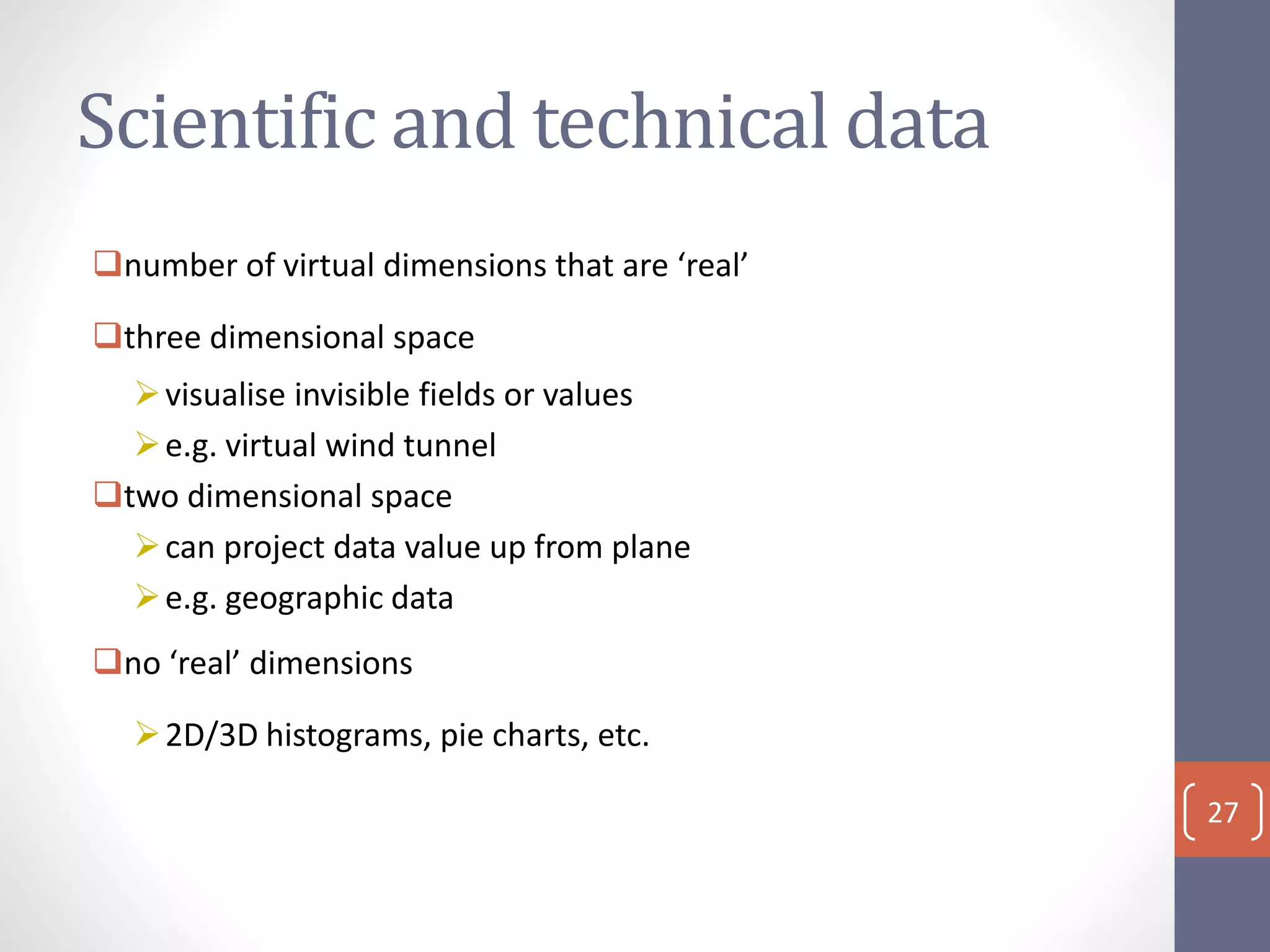 Scientific and technical data
number of virtual dimensions that are ‘real’
three dimensional space
visualise invisible fields or values
e.g. virtual wind tunnel
two dimensional space
can project data value up from plane
e.g. geographic data
no ‘real’ dimensions
2D/3D histograms, pie charts, etc.
27
 