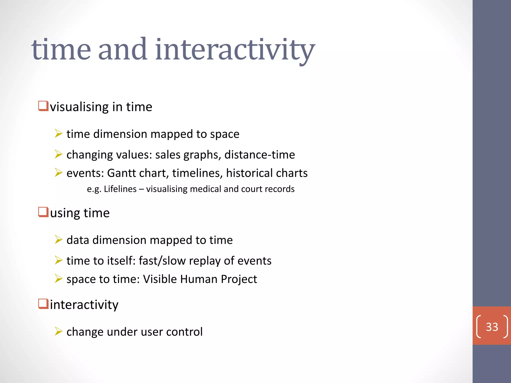 time and interactivity
visualising in time
 time dimension mapped to space
 changing values: sales graphs, distance-time
 events: Gantt chart, timelines, historical charts
e.g. Lifelines – visualising medical and court records
using time
 data dimension mapped to time
 time to itself: fast/slow replay of events
 space to time: Visible Human Project
interactivity
 change under user control 33
 