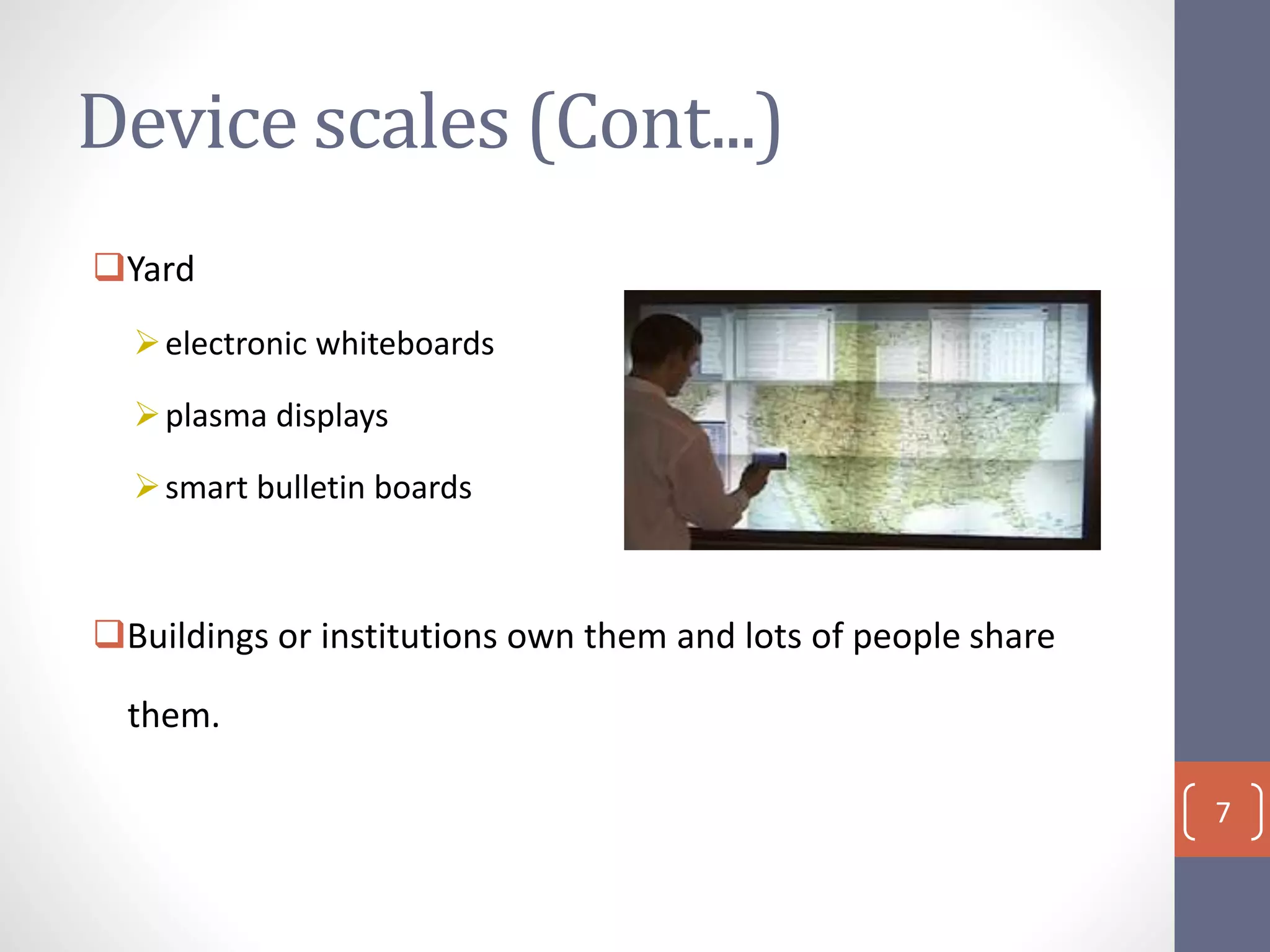 Device scales (Cont...)
Yard
electronic whiteboards
plasma displays
smart bulletin boards
Buildings or institutions own them and lots of people share
them.
7
 