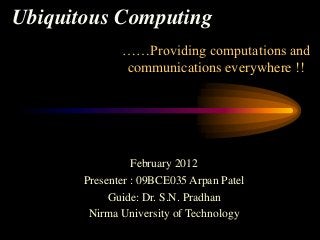 Ubiquitous Computing
              ……Providing computations and
              communications everywhere !!




                 February 2012
       Presenter : 09BCE035 Arpan Patel
            Guide: Dr. S.N. Pradhan
        Nirma University of Technology
 